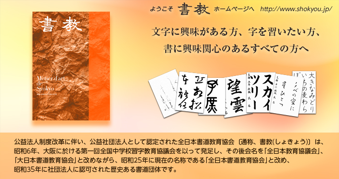 公益法人制度改革に伴い、公益社団法人として認定された全日本書道教育協会〔通称、書教(しょきょう)〕は、昭和6年、大阪に於ける第一回全国中学校習字教育協議会を以って発足し、その後会名を｢全日本教育協議会｣、｢大日本書道教育協会｣と改めながら、昭和25年に現在の名称である｢全日本書道教育協会｣と改め、昭和35年に社団法人に認可された歴史ある書道団体です。