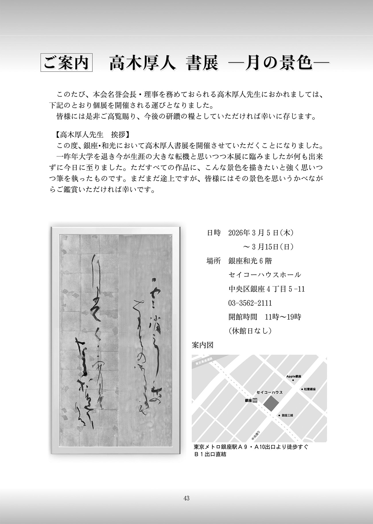 ご案内　高木厚人 書展 －月の景色－このたび、本会名誉会長・理事を務めておられる高木厚人先生におかれましては、下記のとおり個展を開催される運びとなりました。皆様には是非ご高覧賜り、今後の研鑽の糧としていただければ幸いに存じます。【高木厚人先生　挨拶】この度、銀座・和光において高木厚人書展を開催させていただくことになりました。一昨年大学を退き今が生涯の大きな転機と思いつつ本展に臨みましたが何も出来ずに今日に至りました。ただすべての作品に、こんな景色を描きたいと強く思いつつ筆を執ったものです。まだまだ途上ですが、皆様にはその景色を思い浮かべながらご鑑賞いただければ幸いです。日時 2026年3月5日(木) 〜 3月15日(日) 場所 銀座和光 6階 セイコーハウスホール 中央区銀座4丁目5-11 03-3562-2111 開館時間11時〜19時 休館日なし アクセス 東京メトロ銀座駅 A9・A10出口より徒歩すぐB1出口直結